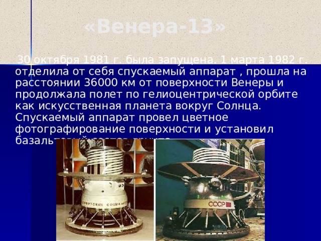 «Венера-13»  30 октября 1981 г. была запущена. 1 марта 1982 г. отделила от себя спускаемый аппарат , прошла на расстоянии 36000 км от поверхности Венеры и продолжала полет по гелиоцентрической орбите как искусственная планета вокруг Солнца. Спускаемый аппарат провел цветное фотографирование поверхности и установил базальтовый состав грунта.