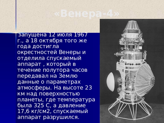 «Венера-4»  запущена 12 июля 1967 г., а 18 октября того же года достигла окрестностей Венеры и отделила спускаемый аппарат , который в течение полутора часов передавал на Землю данные о параметрах атмосферы. На высоте 23 км над поверхностью планеты, где температура была 325 С, а давление 17,6 кг/см2, спускаемый аппарат разрушился.