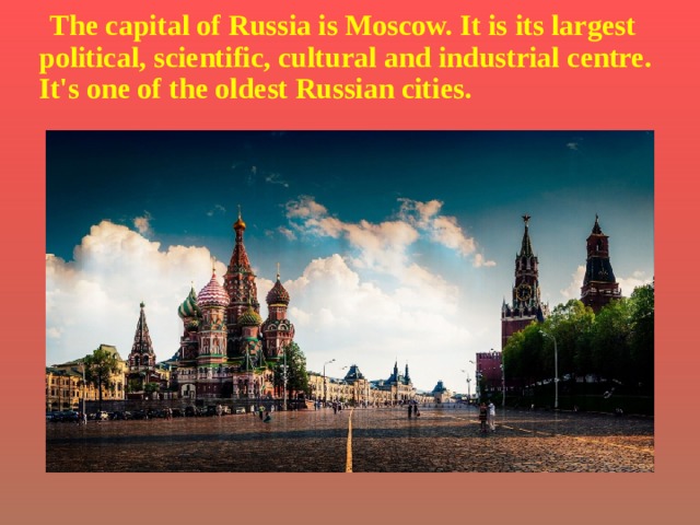 The capital of Russia is Moscow. It is its largest political, scientific, cultural and industrial centre. It's one of the oldest Russian cities.