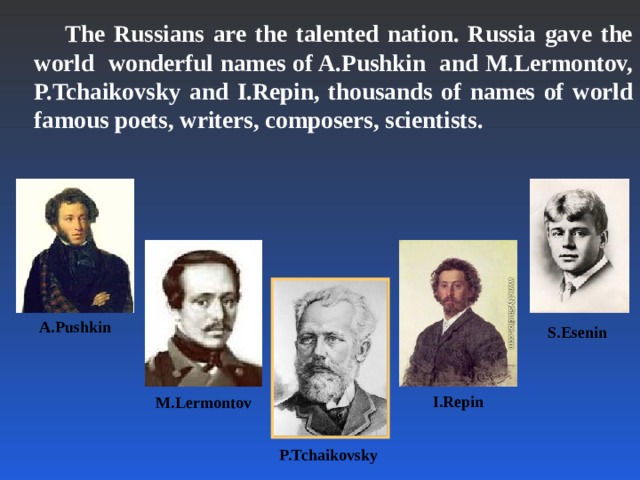 The Russians are the talented nation. Russia gave the world wonderful names of A.Pushkin and M.Lermontov, P.Tchaikovsky and I.Repin, thousands of names of world famous poets, writers, composers, scientists.  A.Pushkin S.Esenin I.Repin M.Lermontov P.Tchaikovsky
