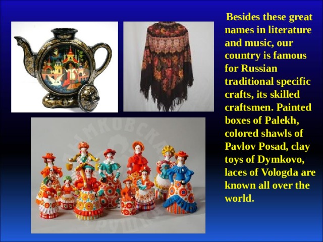 Besides these great names in literature and music, our country is famous for Russian traditional specific crafts, its skilled craftsmen. Painted boxes of Palekh, colored shawls of Pavlov Posad, clay toys of Dymkovo, laces of Vologda are known all over the world.