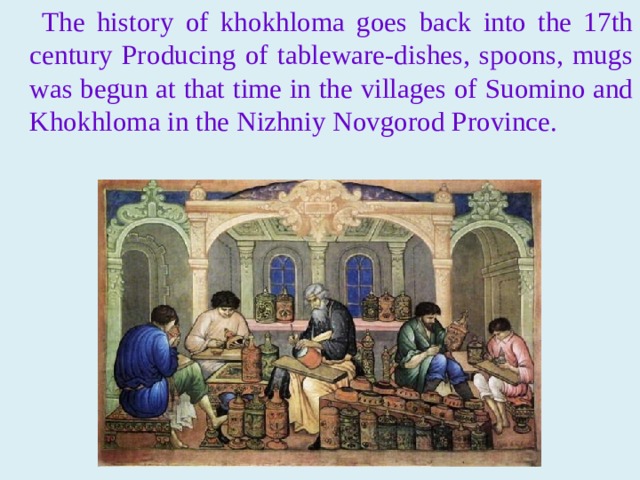 The history of khokhloma goes back into the 17th century Producing of tableware-dishes, spoons, mugs was begun at that time in the villages of Suomino and Khokhloma in the Nizhniy Novgorod Province.