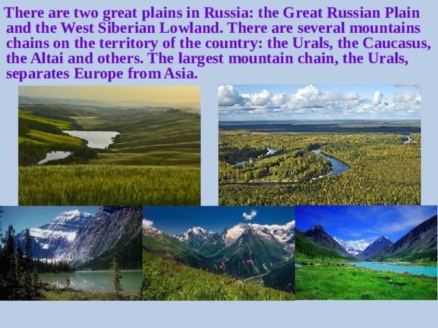 There are two great plains in Russia: the Great Russian Plain and the West Siberian Lowland. There are several mountains chains on the territory of the country: the Urals, the Caucasus, the Altai and others. The largest mountain chain, the Urals, separates Europe from Asia.