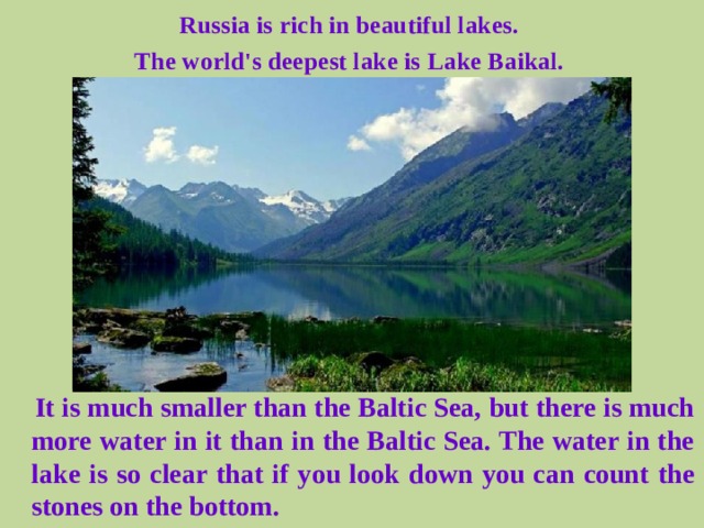 Russia is rich in beautiful lakes. The world's deepest lake is Lake Baikal.  It is much smaller than the Baltic Sea, but there is much more water in it than in the Baltic Sea. The water in the lake is so clear that if you look down you can count the stones on the bottom.