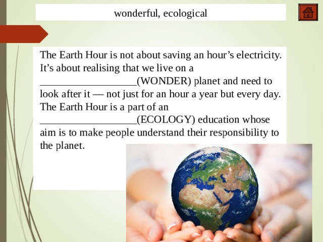 wonderful, ecological The Earth Hour is not about saving an hour’s electricity. It’s about realising that we live on a __________________(WONDER) planet and need to look after it — not just for an hour a year but every day. The Earth Hour is a part of an __________________(ECOLOGY) education whose aim is to make people understand their responsibility to the planet. 5,1