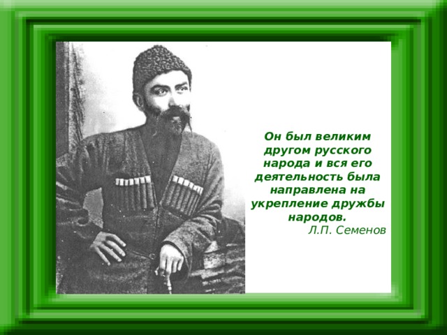 Он был великим другом русского народа и вся его деятельность была направлена на укрепление дружбы народов. Л.П. Семенов