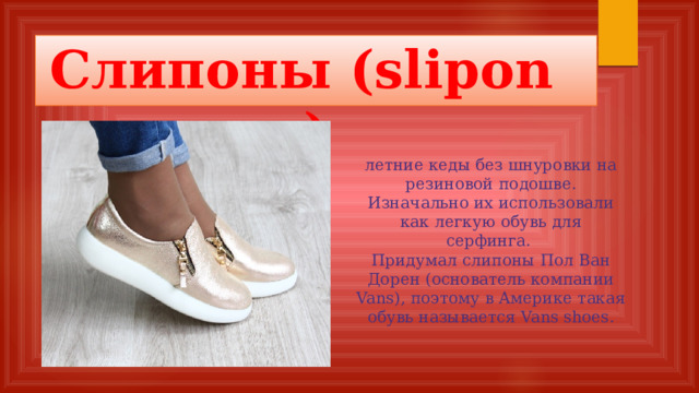 Слипоны (slipons)  летние кеды без шнуровки на резиновой подошве. Изначально их использовали как легкую обувь для серфинга.  Придумал слипоны Пол Ван Дорен (основатель компании Vans), поэтому в Америке такая обувь называется Vans shoes.