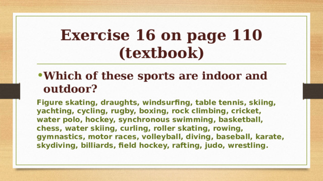 Exercise 16 on page 110 (textbook) Which of these sports are indoor and outdoor? Figure skating, draughts, windsurfing, table tennis, skiing, yachting, cycling, rugby, boxing, rock climbing, cricket, water polo, hockey, synchronous swimming, basketball, chess, water skiing, curling, roller skating, rowing, gymnastics, motor races, volleyball, diving, baseball, karate, skydiving, billiards, field hockey, rafting, judo, wrestling.