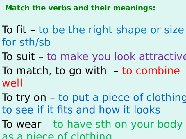 Маtch the verbs and their meanings: To fit – to be the right shape or size for sth/sb To suit – to make you look attractive To match, to go with – to combine well To try on – to put a piece of clothing to see if it fits and how it looks To wear – to have sth on your body as a piece of clothing