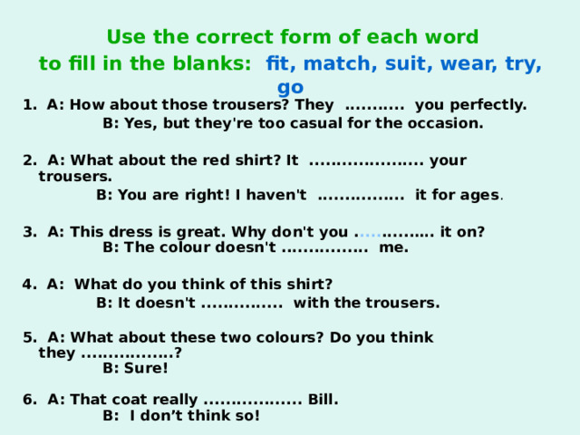 Use the correct form of each word  to fill in the blanks:  fit, match, suit, wear, try, go  1.  A: How about those trousers? They ........... you perfectly.  B: Yes, but they're too casual for the occasion.   2. A: What about the red shirt? It ..................... your trousers.  B: You are right! I haven't ................ it for ages .  3.  A: This dress is great. Why don't you . .... ......…. it on?  B: The colour doesn't ................ me.  4.  A: What do you think of this shirt?  B: It doesn't ............... with the trousers.   5. A: What about these two colours? Do you think they .................?  B: Sure!   6. A: That coat really .................. Bill.   B: I don’t think so!