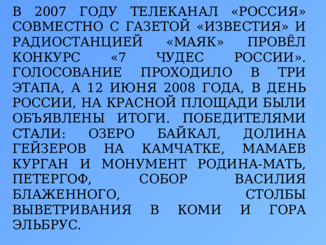 В 2007 ГОДУ ТЕЛЕКАНАЛ «РОССИЯ» СОВМЕСТНО С ГАЗЕТОЙ «ИЗВЕСТИЯ» И РАДИОСТАНЦИЕЙ «МАЯК» ПРОВЁЛ КОНКУРС «7 ЧУДЕС РОССИИ». ГОЛОСОВАНИЕ ПРОХОДИЛО В ТРИ ЭТАПА, А 12 ИЮНЯ 2008 ГОДА, В ДЕНЬ РОССИИ, НА КРАСНОЙ ПЛОЩАДИ БЫЛИ ОБЪЯВЛЕНЫ ИТОГИ. ПОБЕДИТЕЛЯМИ СТАЛИ: ОЗЕРО БАЙКАЛ, ДОЛИНА ГЕЙЗЕРОВ НА КАМЧАТКЕ, МАМАЕВ КУРГАН И МОНУМЕНТ РОДИНА-МАТЬ, ПЕТЕРГОФ, СОБОР ВАСИЛИЯ БЛАЖЕННОГО, СТОЛБЫ ВЫВЕТРИВАНИЯ В КОМИ И ГОРА ЭЛЬБРУС.