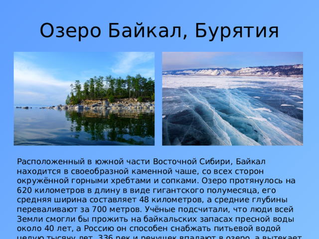 Озеро Байкал, Бурятия Расположенный в южной части Восточной Сибири, Байкал находится в своеобразной каменной чаше, со всех сторон окружённой горными хребтами и сопками. Озеро протянулось на 620 километров в длину в виде гигантского полумесяца, его средняя ширина составляет 48 километров, а средние глубины переваливают за 700 метров. Учёные подсчитали, что люди всей Земли смогли бы прожить на байкальских запасах пресной воды около 40 лет, а Россию он способен снабжать питьевой водой целую тысячу лет. 336 рек и речушек впадают в озеро, а вытекает из него лишь одна — Ангара.