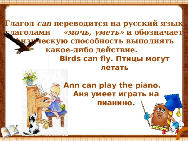 Глагол  can переводится на русский язык глаголами «мочь, уметь» и обозначает физическую способность выполнять какое-либо действие.   Birds can fly. Птицы могут летать Ann can play the piano. Аня умеет играть на пианино.