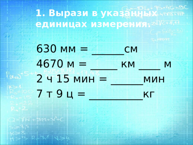 1. Вырази в указанных единицах измерения. 630 мм = ______см 4670 м = _____ км ____ м 2 ч 15 мин = ______мин 7 т 9 ц = __________кг