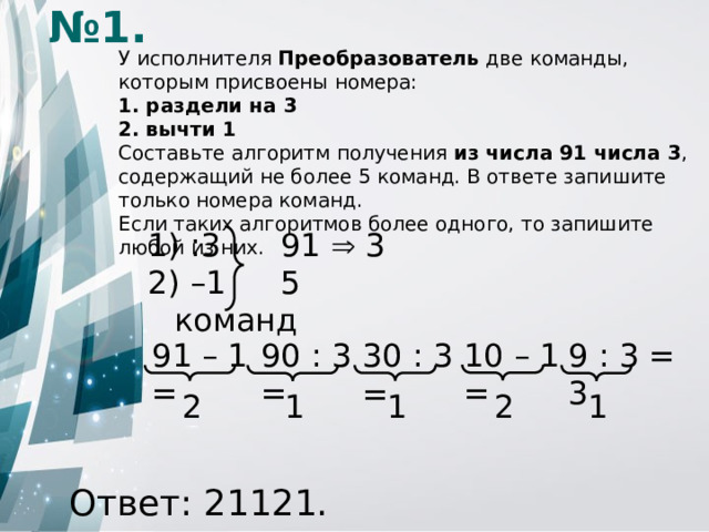 № 1. У исполнителя Преобразователь две команды, которым присвоены номера: 1. раздели на 3 2. вычти 1 Составьте алгоритм получения из числа 91 числа 3 , содержащий не более 5 команд. В ответе запишите только номера команд. Если таких алгоритмов более одного, то запишите любой из них.  :3    91  3 – 1   5 команд 90 : 3 = 10 – 1 = 9 : 3 = 3 91 – 1 = 30 : 3 = 2 1 1 1 2 Ответ: 21121.