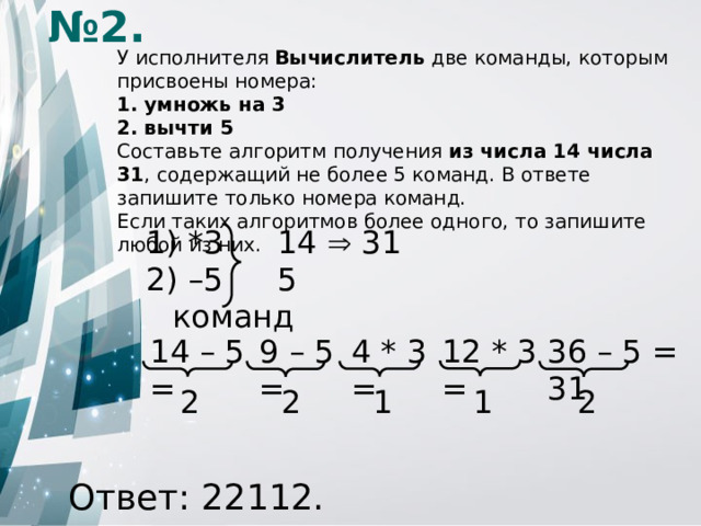 № 2. У исполнителя Вычислитель две команды, которым присвоены номера: 1. умножь на 3 2. вычти 5 Составьте алгоритм получения из числа 14 числа 31 , содержащий не более 5 команд. В ответе запишите только номера команд. Если таких алгоритмов более одного, то запишите любой из них.  *3    14  31 – 5   5 команд 9 – 5 = 12 * 3 = 4 * 3 = 36 – 5 = 31 14 – 5 = 1 2 1 2 2 Ответ: 22112.
