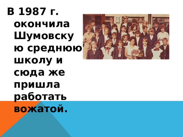 В 1987 г. окончила Шумовскую среднюю школу и сюда же пришла работать вожатой.