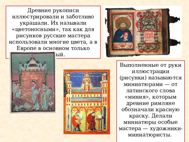 Древние рукописи иллюстрировали и заботливо украшали. Их называли «цветоносными», так как для рисунков русские мастера использовали многие цвета, а в Европе в основном только красный. Выполненные от руки иллюстрации (рисунки) называются миниатюрами — от латинского слова «миния», которым древние римляне обозначали красную краску. Делали миниатюры особые мастера — художники-миниатюристы .