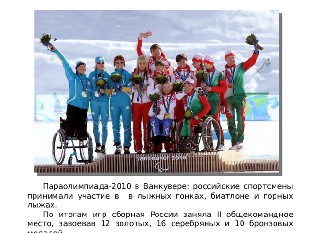Параолимпиада-2010 в Ванкувере: российские спортсмены принимали участие в в лыжных гонках, биатлоне и горных лыжах.  По итогам игр сборная России заняла II общекомандное место, завоевав 12 золотых, 16 серебряных и 10 бронзовых медалей.