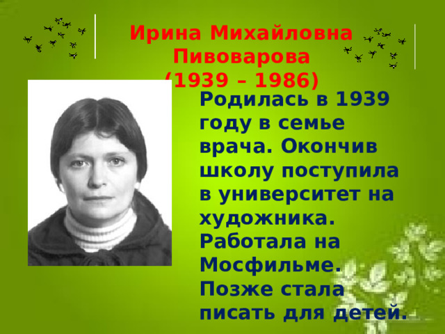 Ирина Михайловна Пивоварова (1939 – 1986) Родилась в 1939 году в семье врача. Окончив школу поступила в университет на художника. Работала на Мосфильме. Позже стала писать для детей.