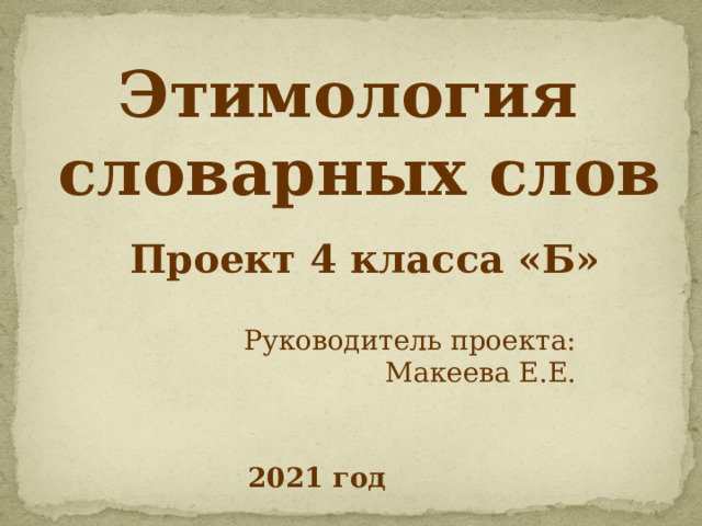 Этимология  словарных слов Проект 4 класса «Б» Руководитель проекта: Макеева Е.Е.  2021 год