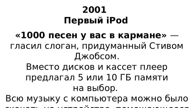 2001  Первый iPod «1000 песен у вас в кармане»  — гласил слоган, придуманный Стивом Джобсом. Вместо дисков и кассет плеер предлагал 5 или 10 ГБ памяти на выбор. Всю музыку с компьютера можно было скачать на устройство, помещающееся в кармане, и слушать целых 12 часов.