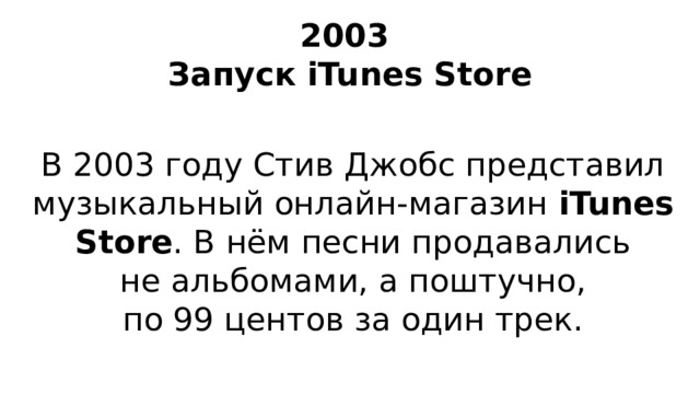2003  Запуск iTunes Store В 2003 году Стив Джобс представил музыкальный онлайн-магазин iTunes Store . В нём песни продавались не альбомами, а поштучно, по 99 центов за один трек.