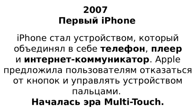 2007  Первый iPhone iPhone стал устройством, который объединял в себе телефон , плеер и  интернет-коммуникатор . Apple предложила пользователям отказаться от кнопок и управлять устройством пальцами. Началась эра Multi-Touch.