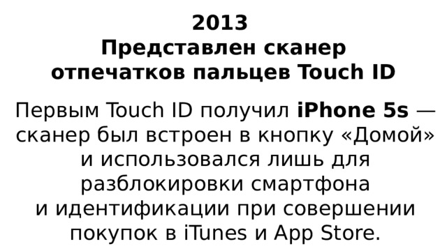 2013  Представлен сканер отпечатков пальцев Touch ID Первым Touch ID получил iPhone 5s  — сканер был встроен в кнопку «Домой» и использовался лишь для разблокировки смартфона и идентификации при совершении покупок в iTunes и App Store.