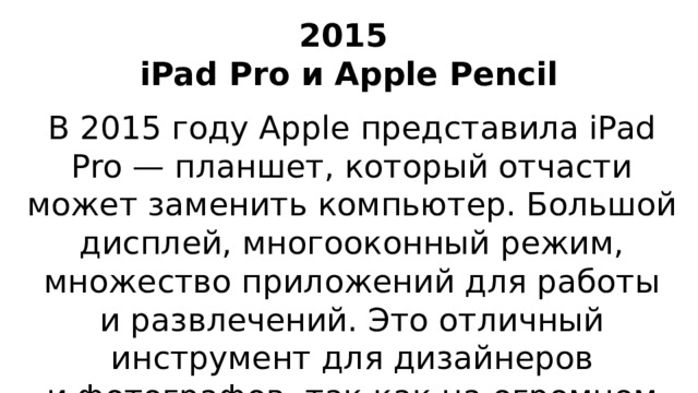 2015  iPad Pro и Apple Pencil В 2015 году Apple представила iPad Pro — планшет, который отчасти может заменить компьютер. Большой дисплей, многооконный режим, множество приложений для работы и развлечений. Это отличный инструмент для дизайнеров и фотографов, так как на огромном экране комфортно творить.