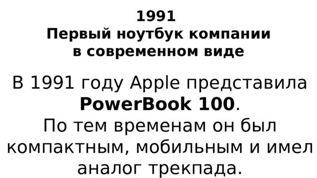 1991  Первый ноутбук компании в современном виде В 1991 году Apple представила PowerBook 100 . По тем временам он был компактным, мобильным и имел аналог трекпада.