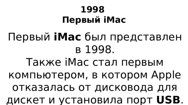 1998  Первый iMac Первый iMac был представлен в 1998. Также iMac стал первым компьютером, в котором Apple отказалась от дисковода для дискет и установила порт USB .