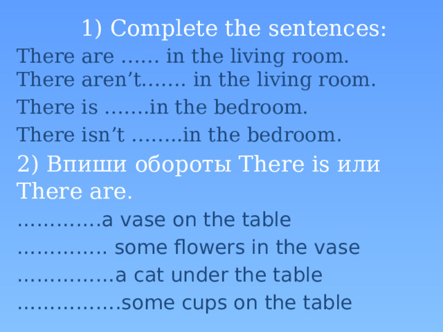 1) Complete the sentences: There are …… in the living room.  There aren’t……. in the living room. There is …….in the bedroom. There isn’t ……..in the bedroom . 2) Впиши обороты There is или There are . ………… .a vase on the table ………… .. some flowers in the vase …………… a cat under the table …………… .some cups on the table