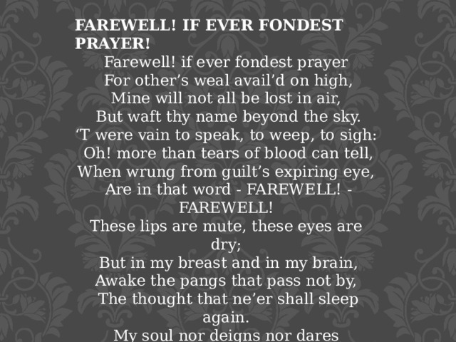 FAREWELL! IF EVER FONDEST PRAYER! Farewell! if ever fondest prayer   For other’s weal avail’d on high,  Mine will not all be lost in air,   But waft thy name beyond the sky.  ‘T were vain to speak, to weep, to sigh:   Oh! more than tears of blood can tell,  When wrung from guilt’s expiring eye,   Are in that word - FAREWELL! - FAREWELL! These lips are mute, these eyes are dry;   But in my breast and in my brain,  Awake the pangs that pass not by,   The thought that ne’er shall sleep again.  My soul nor deigns nor dares complain,   Though grief and passion there rebel;  I only know we loved in vain -   I only feel - FAREWELL! - FAREWELL ! 1830