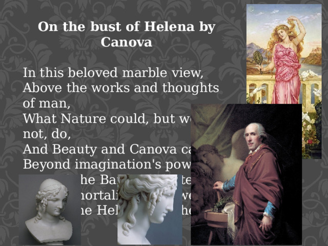 On the bust of Helena by Canova In this beloved marble view,  Above the works and thoughts of man,  What Nature could, but would not, do,  And Beauty and Canova can!  Beyond imagination's power,  Beyond the Bard's defeated art,  With immortality her dower,  Behold the Helen of the heart!
