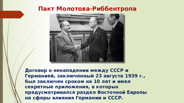 Пакт Молотова-Риббентропа Договор о ненападении между СССР и Германией, заключенный 23 августа 1939 г., был заключен сроком на 10 лет и имел секретные приложения, в которых предусматривался раздел Восточной Европы на сферы влияния Германии и СССР.