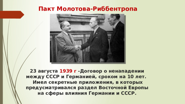 Пакт Молотова-Риббентропа 23 августа 1939 г -Договор о ненападении между СССР и Германией, сроком на 10 лет.  Имел секретные приложения, в которых предусматривался раздел Восточной Европы на сферы влияния Германии и СССР.