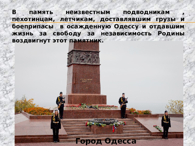 В память неизвестным подводникам , пехотинцам, летчикам, доставлявшим грузы и боеприпасы в осажденную Одессу и отдавшим жизнь за свободу за независимость Родины воздвигнут этот памятник. Город Одесса