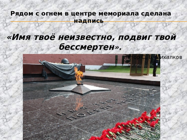 Рядом с огнем в центре мемориала сделана надпись «Имя твоё неизвестно, подвиг твой бессмертен ».   автор С. В. Михалков