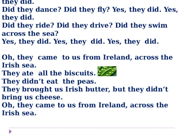 Listen to the song and fill in the missing verbs  Did the Irish ants arrive? ___ the Irish ants arrive? Yes, they did. Yes, they did. Did they dance? Did they fly? Yes, they ___. Yes, they did. ___ they ride? Did they drive? Did they swim across the sea? Yes, they ___. Yes, they ___. Yes, they ___.  Oh, they ____(come) to us from Ireland, across the Irish sea. They ___ (eat) all the biscuits. They didn’t eat the peas. They brought us Irish butter, but they didn’t bring us cheese. Oh, they came to us from Ireland, across the Irish sea.