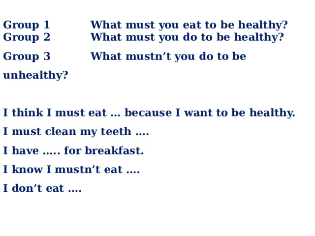 Group 1 What must you eat to be healthy? Group 2 What must you do to be healthy? Group 3 What mustn’t you do to be unhealthy?  I think I must eat … because I want to be healthy. I must clean my teeth …. I have ….. for breakfast. I know I mustn’t eat …. I don’t eat ….
