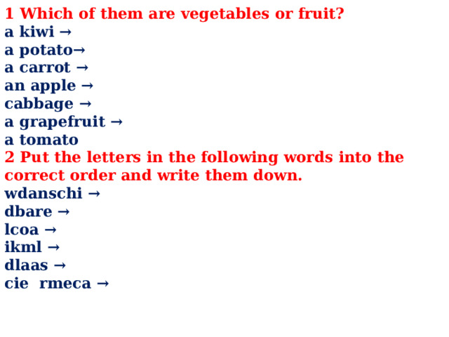 1 Which of them are vegetables or fruit? a kiwi → a potato→ a carrot → an apple → cabbage → a grapefruit → a tomato 2 Put the letters in the following words into the correct order and write them down. wdanschi → dbare → lcoa → ikml → dlaas → cie rmeca →