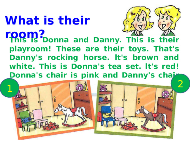 What is their room? This is Donna and Danny. This is their playroom! These are their toys. That's Danny's rocking horse. lt's brown and white. This is Donna's tea set. lt's red! Donna's chair is pink and Danny's chair is bluе. And look at the funny radio! lt looks like а yellow mouse . 2 1