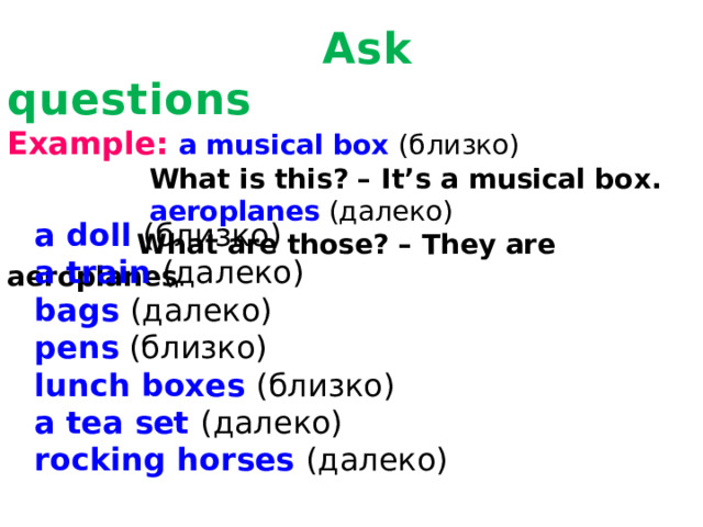 Ask questions  Example:  a musical box (близко)  What is this? – It’s a musical box.  aeroplanes (далеко)  What are those? – They are aeroplanes .    a doll (близко) a train (далеко) bags (далеко) pens (близко) lunch boxes (близко) a tea set (далеко) rocking horses (далеко)