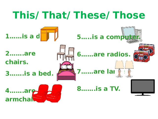 This/ That/ These/ Those 1……is a desk.  2…….are chairs.  3…….is a bed.  4…….are armchairs. 5…..is a computer.  6……are radios.  7……are lamps.  8…….is a TV.