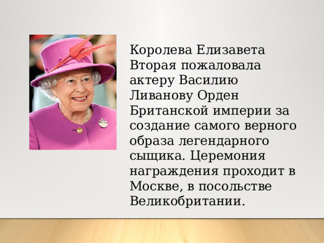 Королева Елизавета Вторая пожаловала актеру Василию Ливанову Орден Британской империи за создание самого верного образа легендарного сыщика. Церемония награждения проходит в Москве, в посольстве Великобритании.
