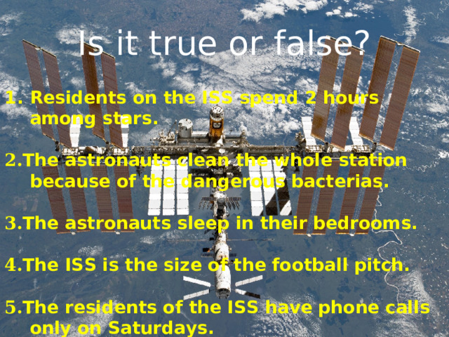 Is it true or false? Residents on the ISS spend 2 hours among stars.  2. The astronauts clean the whole station because of the dangerous bacterias.  3. The astronauts sleep in their bedrooms.  4. The ISS is the size of the football pitch.   5. The residents of the ISS have phone calls only on Saturdays.