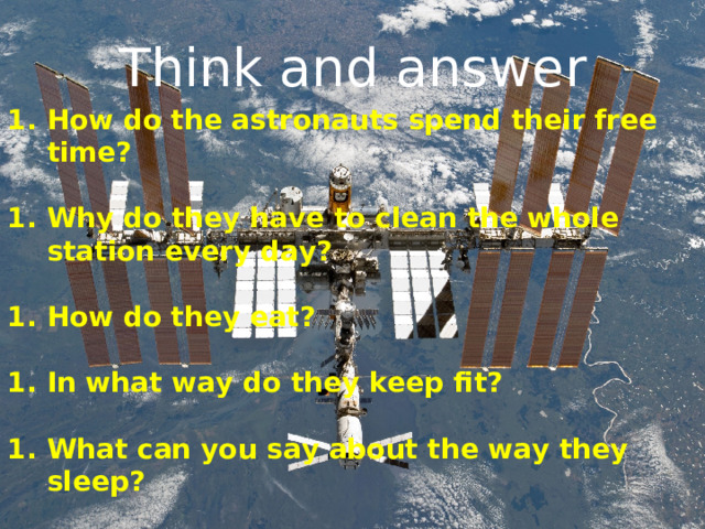 Think and answer How do the astronauts spend their free time?  Why do they have to clean the whole station every day?  How do they eat?  In what way do they keep fit?  What can you say about the way they sleep?