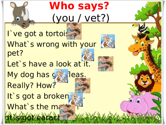 Who says?   (you / vet?) I`ve got a tortoise. What`s wrong with your pet? Let`s have a look at it. My dog has got fleas. Really? How? It`s got a broken leg. What`s the matter? It`s got earache.