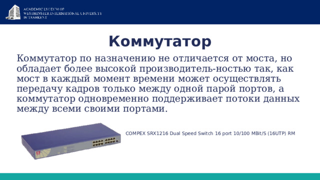 Коммутатор Коммутатор по назначению не отличается от моста, но обладает более высокой производитель-ностью так, как мост в каждый момент времени может осуществлять передачу кадров только между одной парой портов, а коммутатор одновременно поддерживает потоки данных между всеми своими портами.  COMPEX SRX1216 Dual Speed Switch 16 port 10/100 MBit/S (16UTP) RM